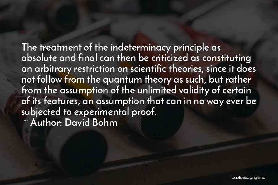 David Bohm Quotes: The Treatment Of The Indeterminacy Principle As Absolute And Final Can Then Be Criticized As Constituting An Arbitrary Restriction On