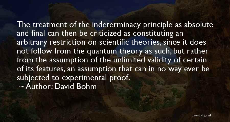 David Bohm Quotes: The Treatment Of The Indeterminacy Principle As Absolute And Final Can Then Be Criticized As Constituting An Arbitrary Restriction On