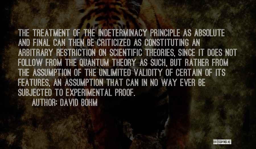 David Bohm Quotes: The Treatment Of The Indeterminacy Principle As Absolute And Final Can Then Be Criticized As Constituting An Arbitrary Restriction On