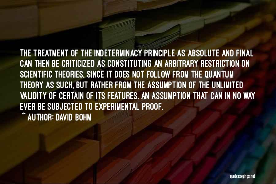 David Bohm Quotes: The Treatment Of The Indeterminacy Principle As Absolute And Final Can Then Be Criticized As Constituting An Arbitrary Restriction On