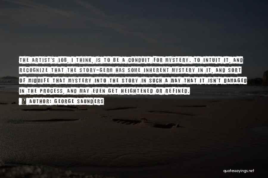 George Saunders Quotes: The Artist's Job, I Think, Is To Be A Conduit For Mystery. To Intuit It, And Recognize That The Story-germ