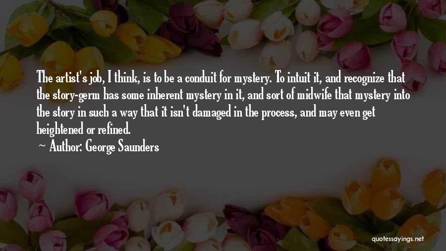 George Saunders Quotes: The Artist's Job, I Think, Is To Be A Conduit For Mystery. To Intuit It, And Recognize That The Story-germ