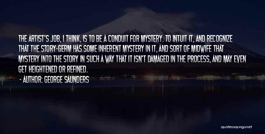 George Saunders Quotes: The Artist's Job, I Think, Is To Be A Conduit For Mystery. To Intuit It, And Recognize That The Story-germ