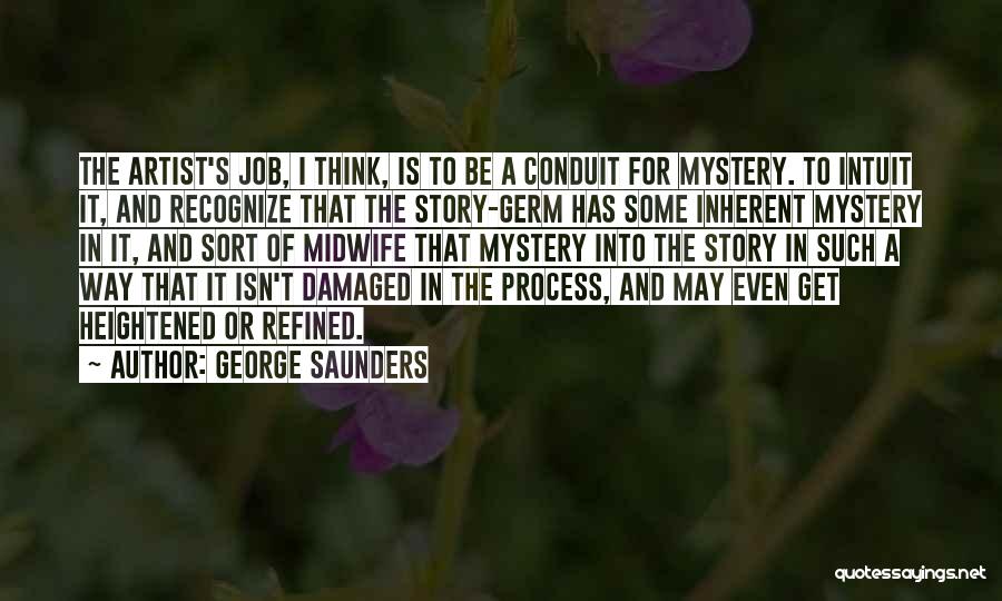 George Saunders Quotes: The Artist's Job, I Think, Is To Be A Conduit For Mystery. To Intuit It, And Recognize That The Story-germ