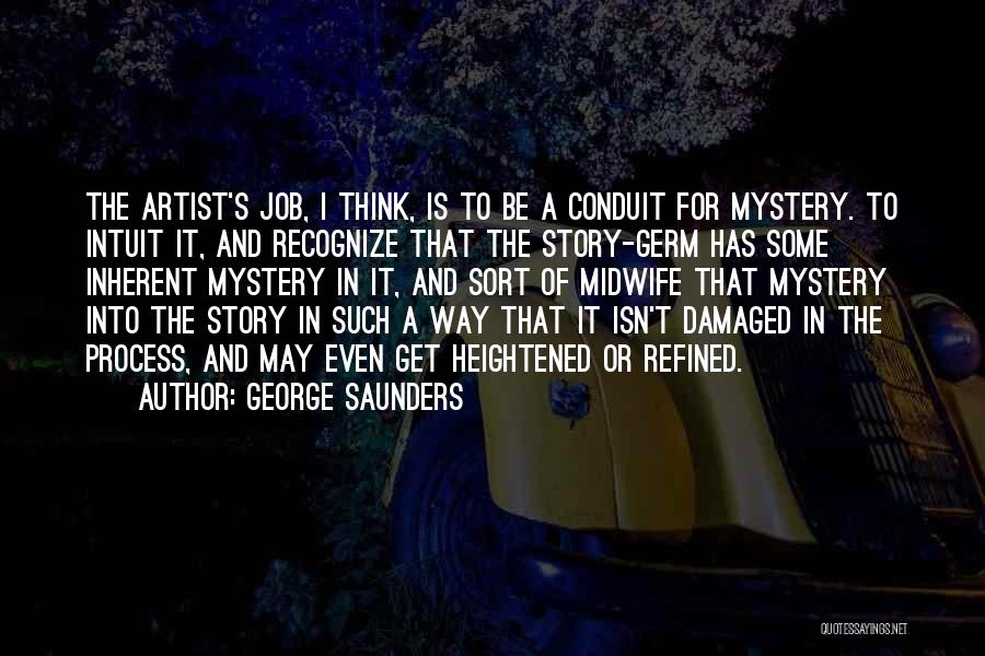 George Saunders Quotes: The Artist's Job, I Think, Is To Be A Conduit For Mystery. To Intuit It, And Recognize That The Story-germ