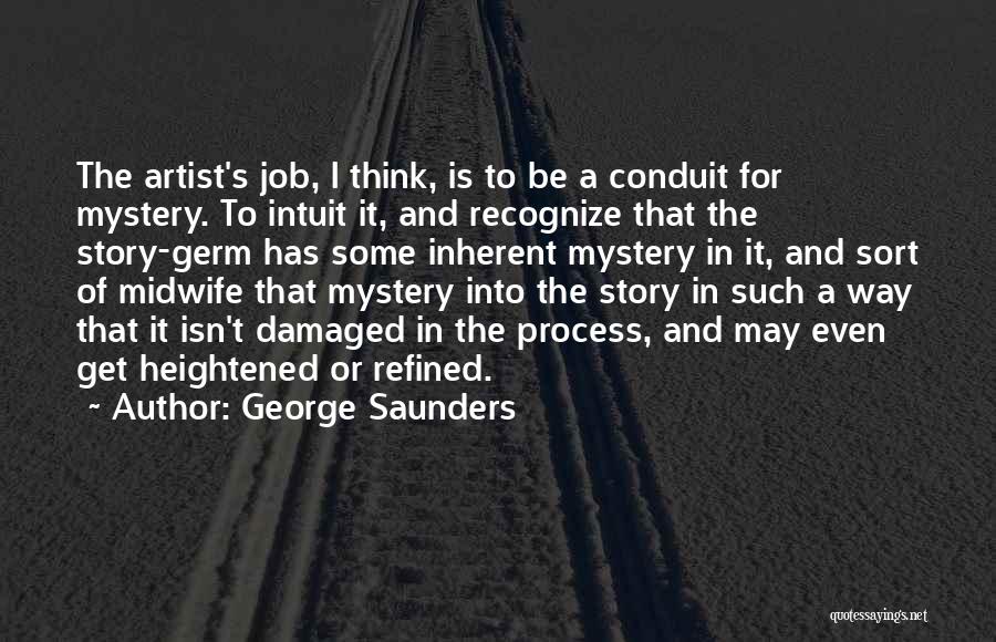 George Saunders Quotes: The Artist's Job, I Think, Is To Be A Conduit For Mystery. To Intuit It, And Recognize That The Story-germ