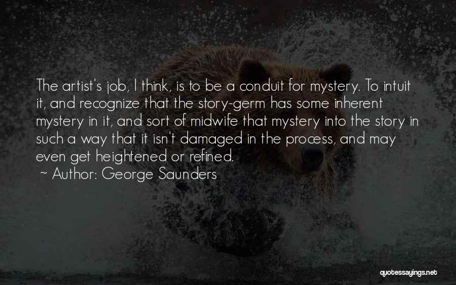 George Saunders Quotes: The Artist's Job, I Think, Is To Be A Conduit For Mystery. To Intuit It, And Recognize That The Story-germ