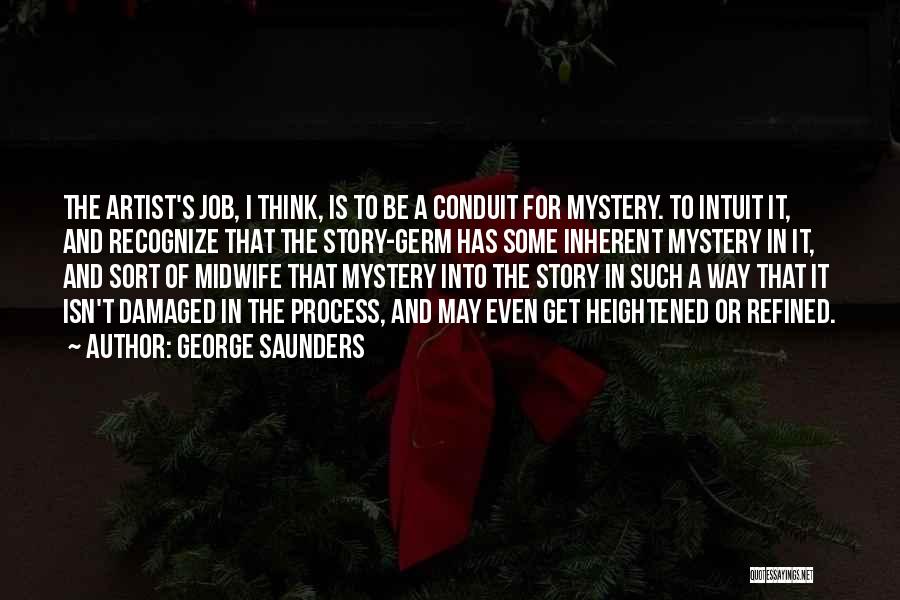 George Saunders Quotes: The Artist's Job, I Think, Is To Be A Conduit For Mystery. To Intuit It, And Recognize That The Story-germ