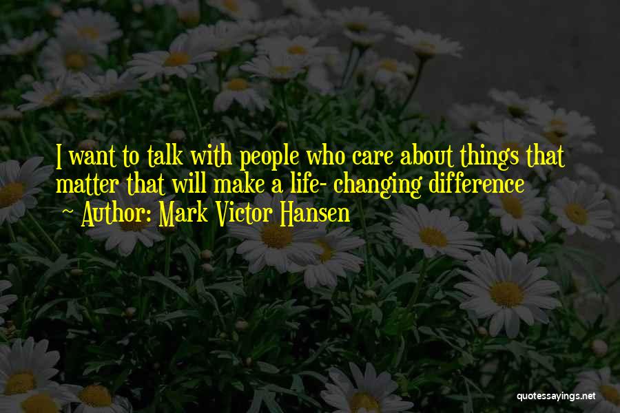 Mark Victor Hansen Quotes: I Want To Talk With People Who Care About Things That Matter That Will Make A Life- Changing Difference