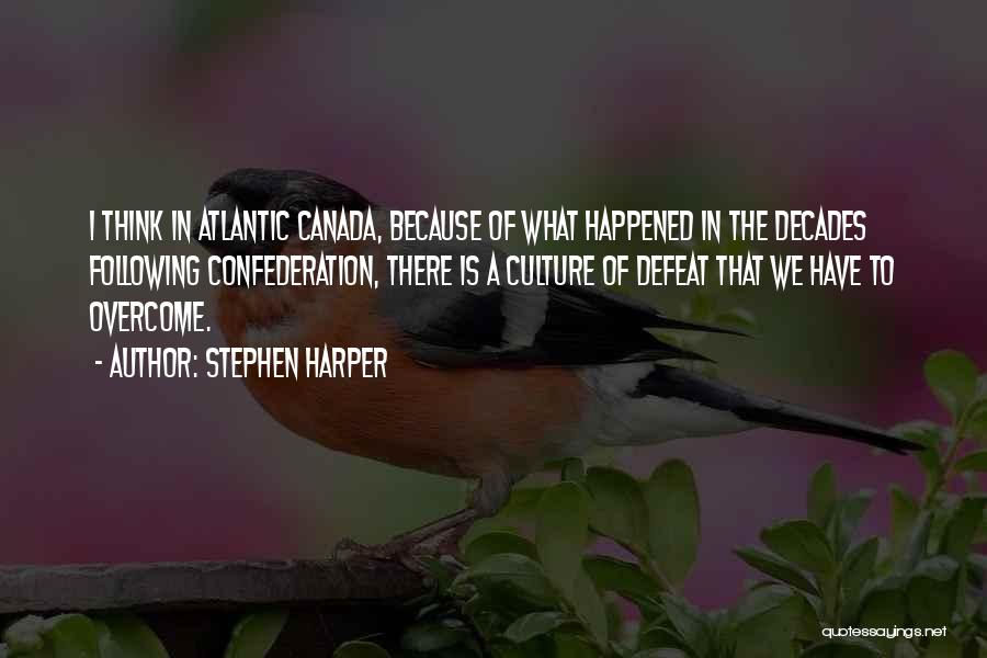 Stephen Harper Quotes: I Think In Atlantic Canada, Because Of What Happened In The Decades Following Confederation, There Is A Culture Of Defeat