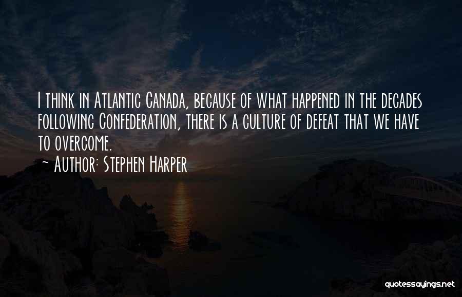 Stephen Harper Quotes: I Think In Atlantic Canada, Because Of What Happened In The Decades Following Confederation, There Is A Culture Of Defeat