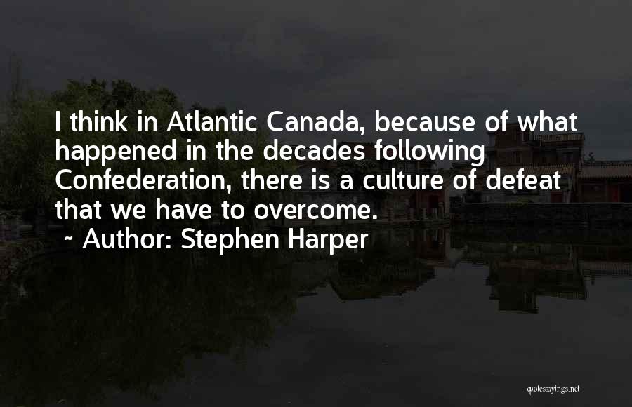 Stephen Harper Quotes: I Think In Atlantic Canada, Because Of What Happened In The Decades Following Confederation, There Is A Culture Of Defeat