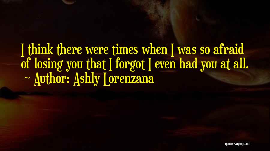 Ashly Lorenzana Quotes: I Think There Were Times When I Was So Afraid Of Losing You That I Forgot I Even Had You