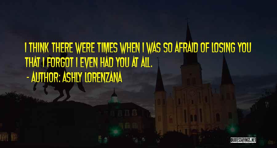 Ashly Lorenzana Quotes: I Think There Were Times When I Was So Afraid Of Losing You That I Forgot I Even Had You