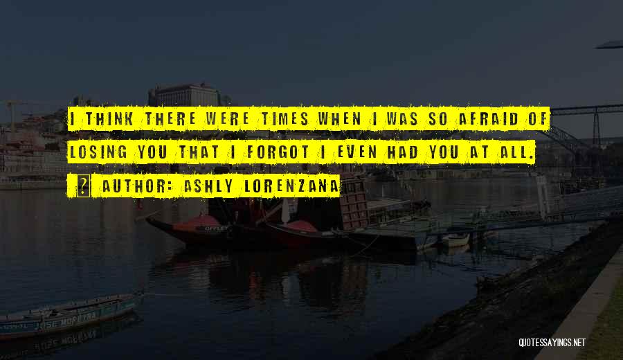 Ashly Lorenzana Quotes: I Think There Were Times When I Was So Afraid Of Losing You That I Forgot I Even Had You