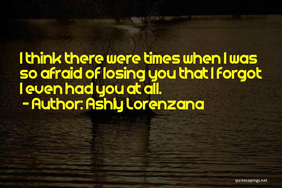 Ashly Lorenzana Quotes: I Think There Were Times When I Was So Afraid Of Losing You That I Forgot I Even Had You