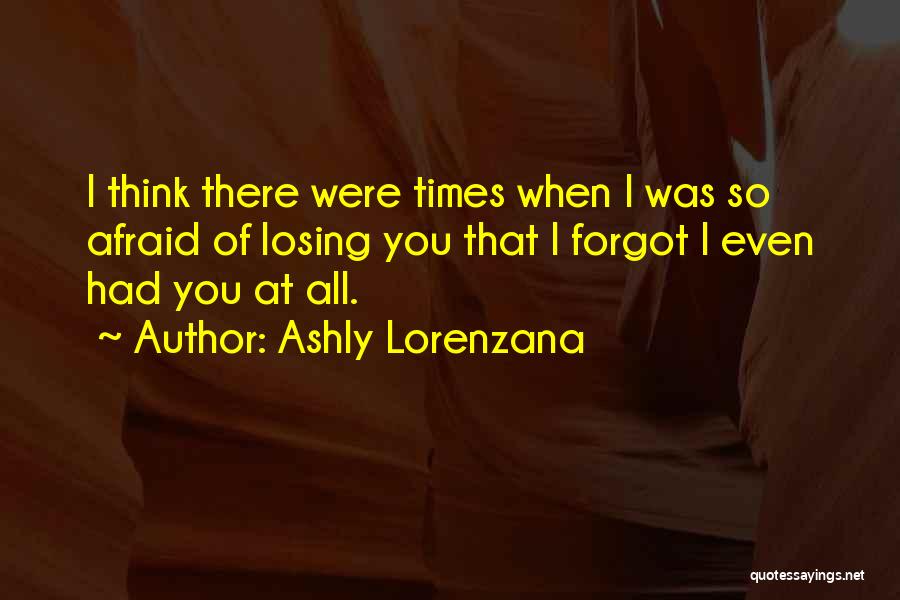 Ashly Lorenzana Quotes: I Think There Were Times When I Was So Afraid Of Losing You That I Forgot I Even Had You