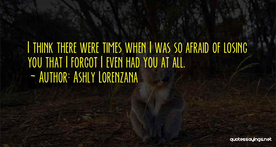 Ashly Lorenzana Quotes: I Think There Were Times When I Was So Afraid Of Losing You That I Forgot I Even Had You