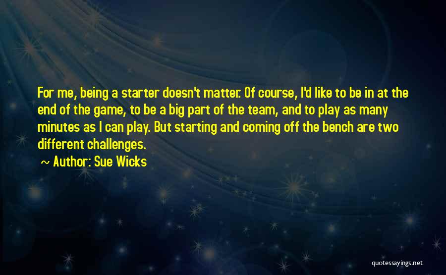 Sue Wicks Quotes: For Me, Being A Starter Doesn't Matter. Of Course, I'd Like To Be In At The End Of The Game,