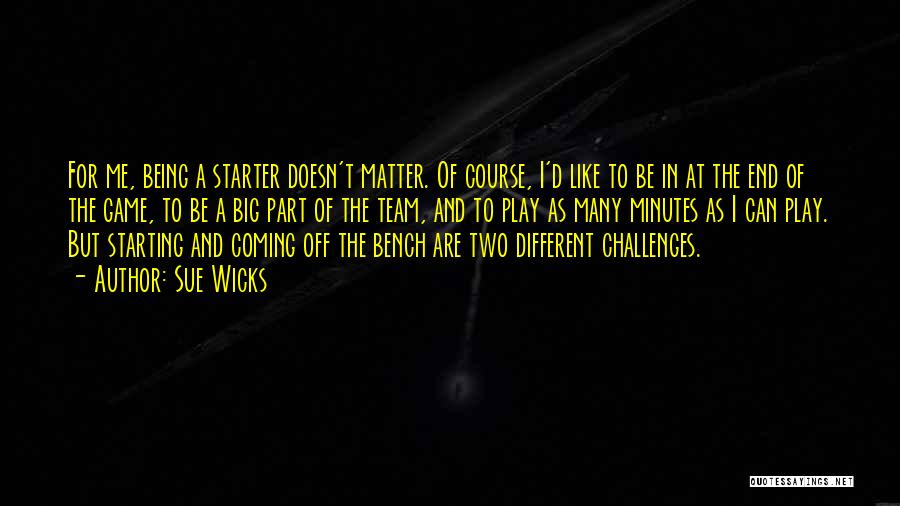 Sue Wicks Quotes: For Me, Being A Starter Doesn't Matter. Of Course, I'd Like To Be In At The End Of The Game,