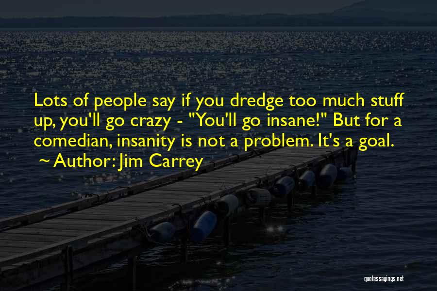 Jim Carrey Quotes: Lots Of People Say If You Dredge Too Much Stuff Up, You'll Go Crazy - You'll Go Insane! But For