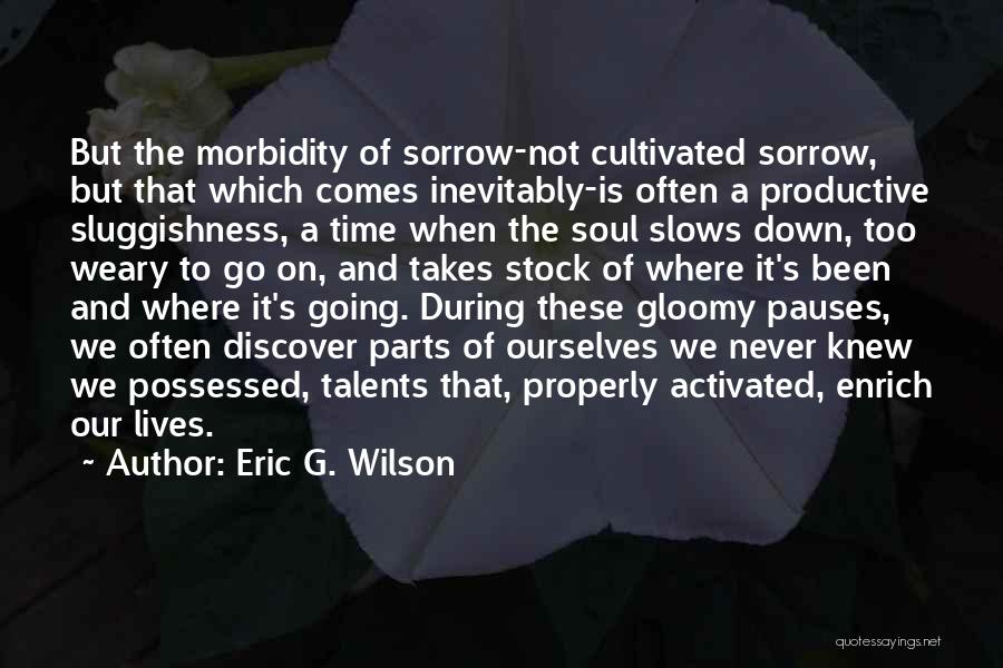 Eric G. Wilson Quotes: But The Morbidity Of Sorrow-not Cultivated Sorrow, But That Which Comes Inevitably-is Often A Productive Sluggishness, A Time When The