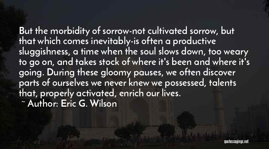 Eric G. Wilson Quotes: But The Morbidity Of Sorrow-not Cultivated Sorrow, But That Which Comes Inevitably-is Often A Productive Sluggishness, A Time When The