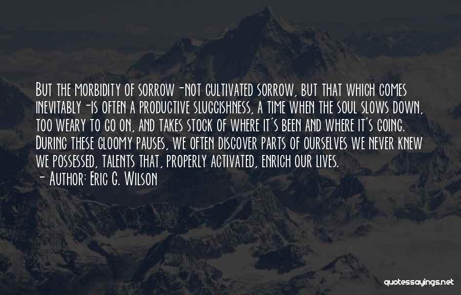 Eric G. Wilson Quotes: But The Morbidity Of Sorrow-not Cultivated Sorrow, But That Which Comes Inevitably-is Often A Productive Sluggishness, A Time When The