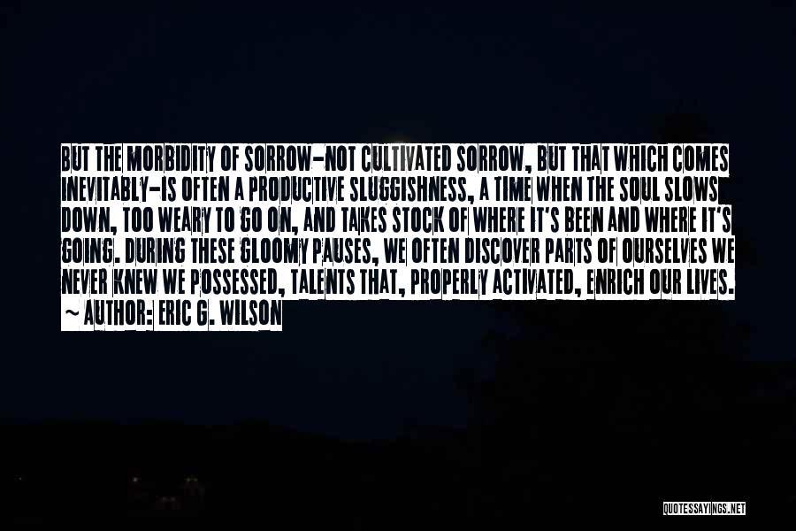 Eric G. Wilson Quotes: But The Morbidity Of Sorrow-not Cultivated Sorrow, But That Which Comes Inevitably-is Often A Productive Sluggishness, A Time When The
