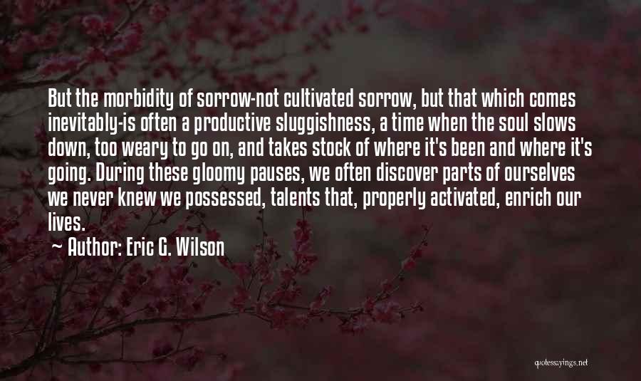 Eric G. Wilson Quotes: But The Morbidity Of Sorrow-not Cultivated Sorrow, But That Which Comes Inevitably-is Often A Productive Sluggishness, A Time When The
