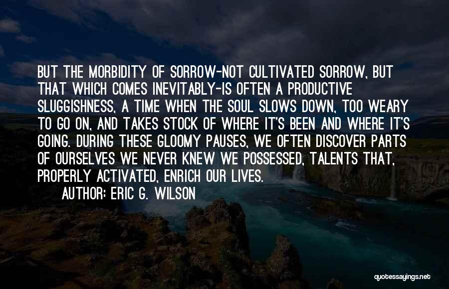 Eric G. Wilson Quotes: But The Morbidity Of Sorrow-not Cultivated Sorrow, But That Which Comes Inevitably-is Often A Productive Sluggishness, A Time When The