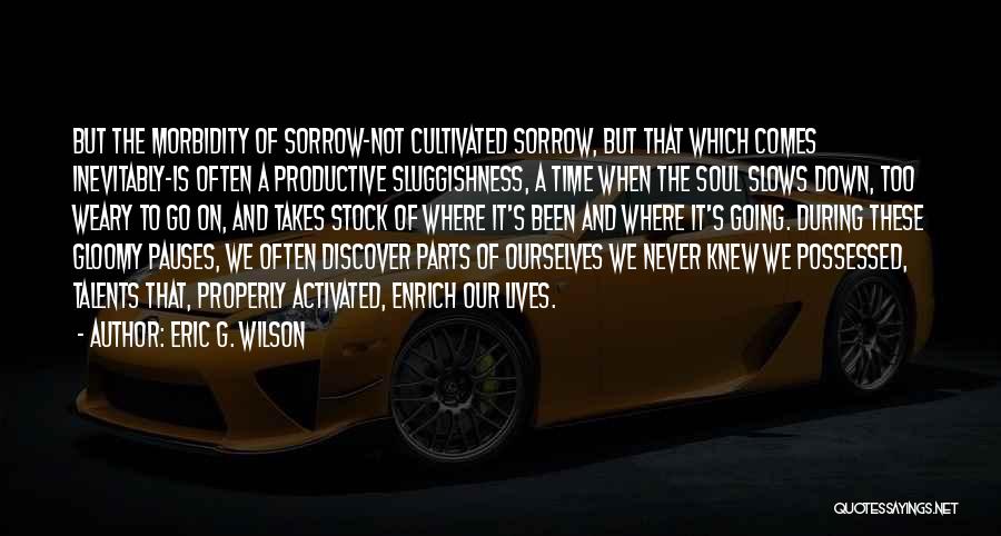 Eric G. Wilson Quotes: But The Morbidity Of Sorrow-not Cultivated Sorrow, But That Which Comes Inevitably-is Often A Productive Sluggishness, A Time When The