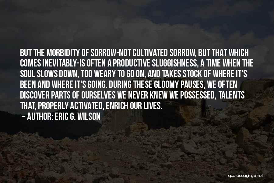 Eric G. Wilson Quotes: But The Morbidity Of Sorrow-not Cultivated Sorrow, But That Which Comes Inevitably-is Often A Productive Sluggishness, A Time When The