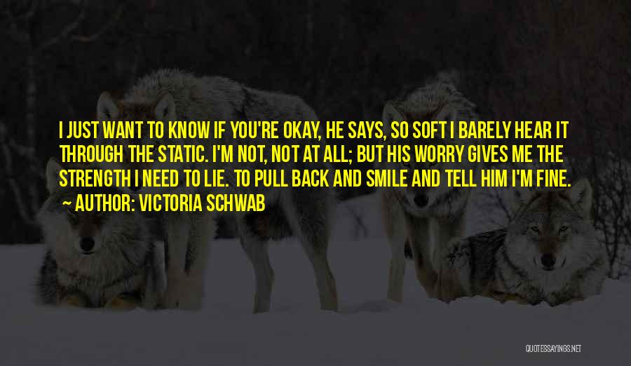 Victoria Schwab Quotes: I Just Want To Know If You're Okay, He Says, So Soft I Barely Hear It Through The Static. I'm