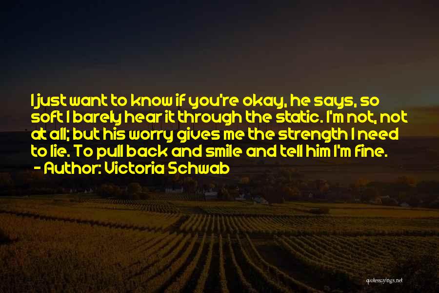 Victoria Schwab Quotes: I Just Want To Know If You're Okay, He Says, So Soft I Barely Hear It Through The Static. I'm