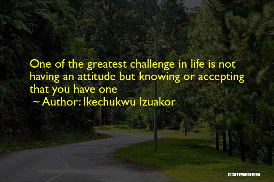 Ikechukwu Izuakor Quotes: One Of The Greatest Challenge In Life Is Not Having An Attitude But Knowing Or Accepting That You Have One