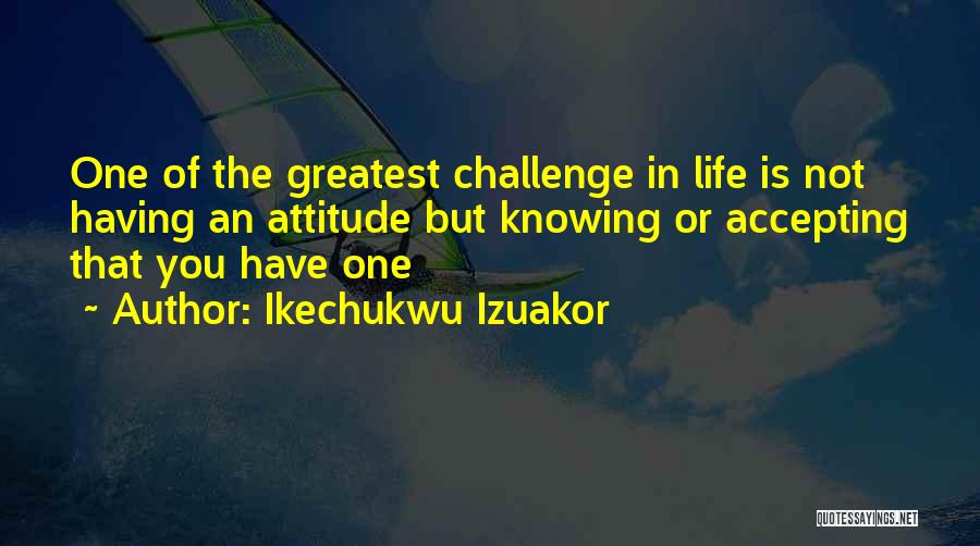 Ikechukwu Izuakor Quotes: One Of The Greatest Challenge In Life Is Not Having An Attitude But Knowing Or Accepting That You Have One