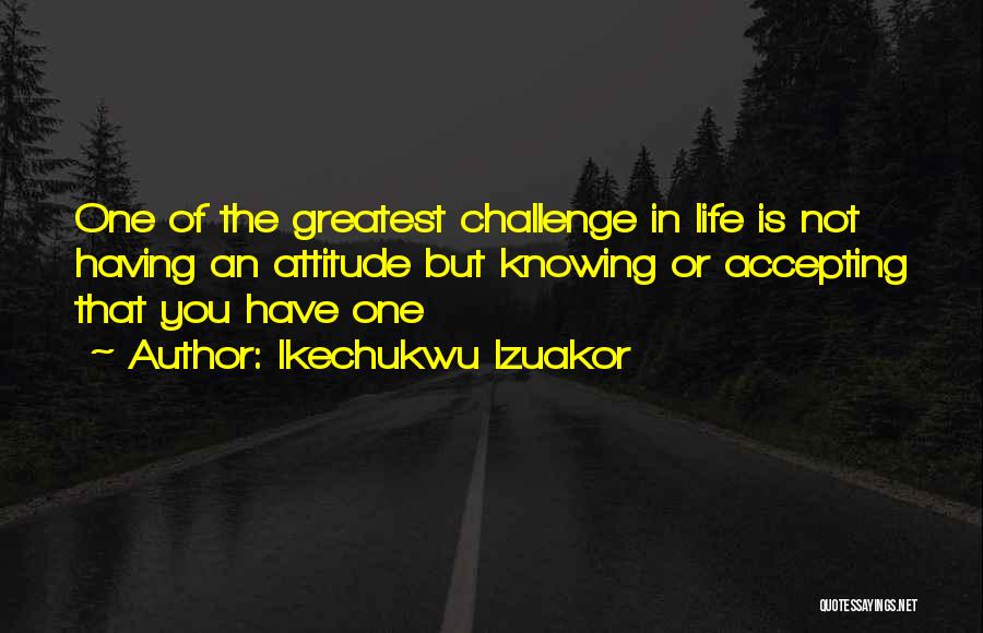 Ikechukwu Izuakor Quotes: One Of The Greatest Challenge In Life Is Not Having An Attitude But Knowing Or Accepting That You Have One