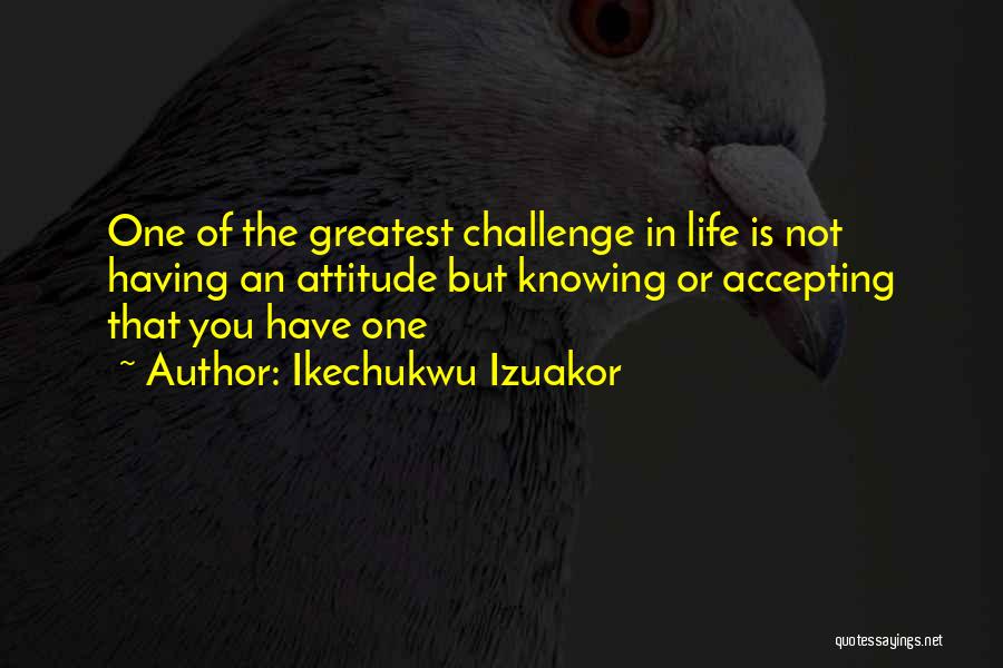 Ikechukwu Izuakor Quotes: One Of The Greatest Challenge In Life Is Not Having An Attitude But Knowing Or Accepting That You Have One