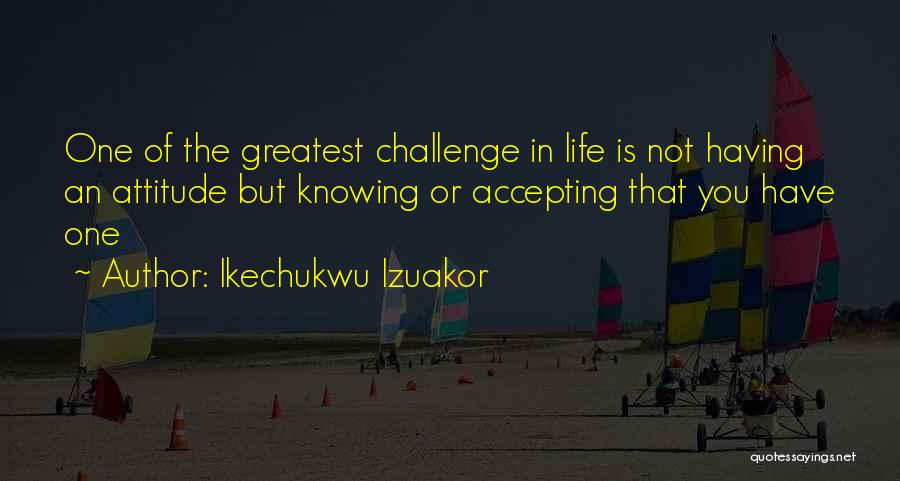 Ikechukwu Izuakor Quotes: One Of The Greatest Challenge In Life Is Not Having An Attitude But Knowing Or Accepting That You Have One