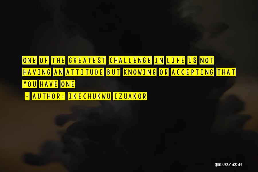 Ikechukwu Izuakor Quotes: One Of The Greatest Challenge In Life Is Not Having An Attitude But Knowing Or Accepting That You Have One