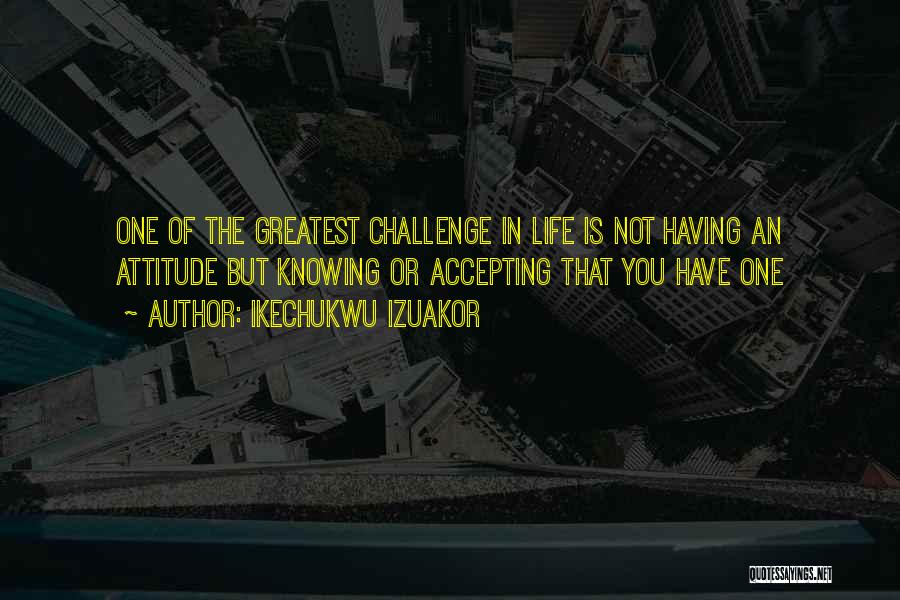 Ikechukwu Izuakor Quotes: One Of The Greatest Challenge In Life Is Not Having An Attitude But Knowing Or Accepting That You Have One