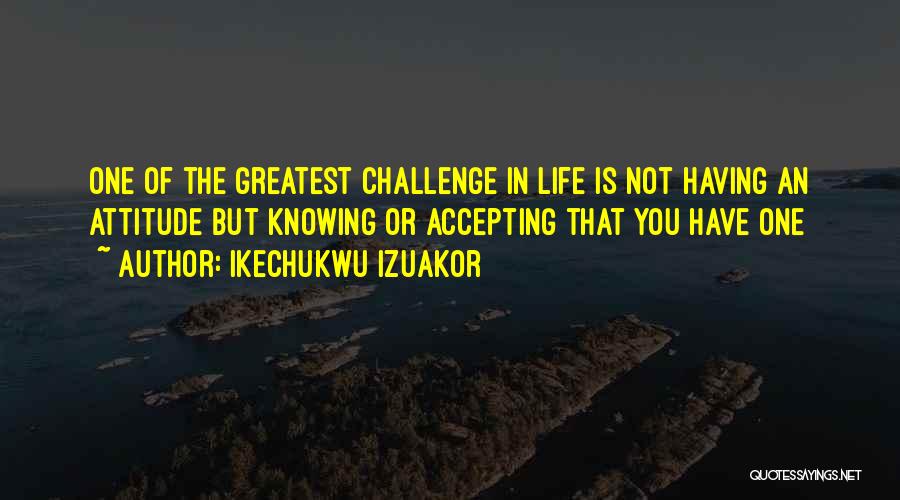 Ikechukwu Izuakor Quotes: One Of The Greatest Challenge In Life Is Not Having An Attitude But Knowing Or Accepting That You Have One