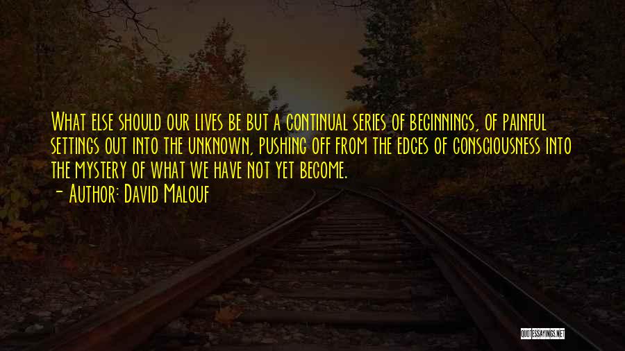 David Malouf Quotes: What Else Should Our Lives Be But A Continual Series Of Beginnings, Of Painful Settings Out Into The Unknown, Pushing