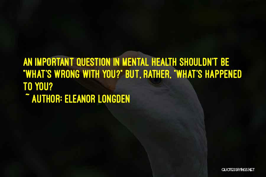 Eleanor Longden Quotes: An Important Question In Mental Health Shouldn't Be What's Wrong With You? But, Rather, What's Happened To You?