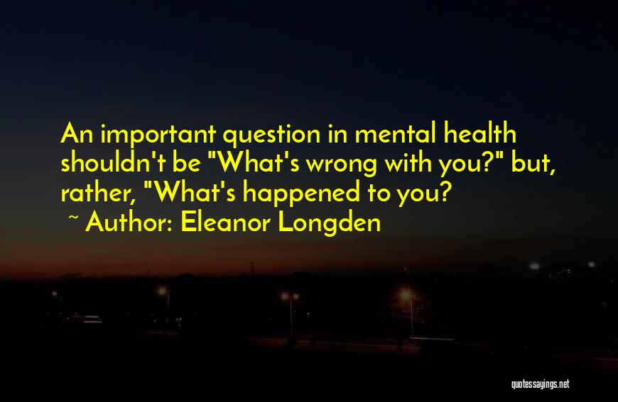 Eleanor Longden Quotes: An Important Question In Mental Health Shouldn't Be What's Wrong With You? But, Rather, What's Happened To You?