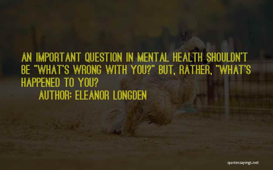 Eleanor Longden Quotes: An Important Question In Mental Health Shouldn't Be What's Wrong With You? But, Rather, What's Happened To You?