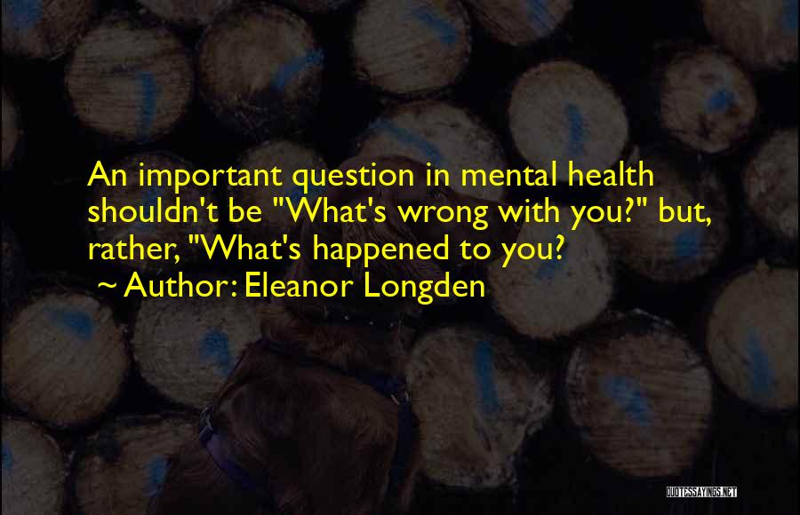 Eleanor Longden Quotes: An Important Question In Mental Health Shouldn't Be What's Wrong With You? But, Rather, What's Happened To You?