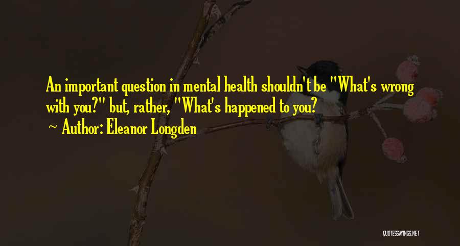 Eleanor Longden Quotes: An Important Question In Mental Health Shouldn't Be What's Wrong With You? But, Rather, What's Happened To You?