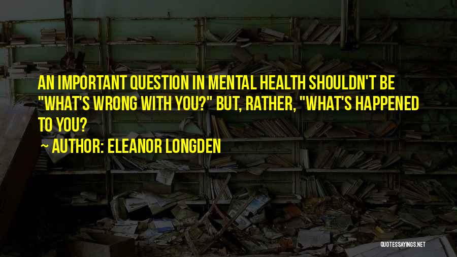 Eleanor Longden Quotes: An Important Question In Mental Health Shouldn't Be What's Wrong With You? But, Rather, What's Happened To You?